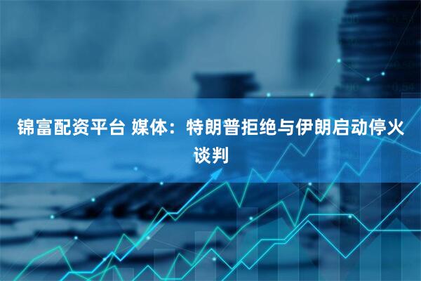 锦富配资平台 媒体：特朗普拒绝与伊朗启动停火谈判
