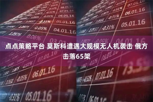 点点策略平台 莫斯科遭遇大规模无人机袭击 俄方击落65架