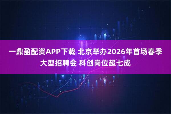 一鼎盈配资APP下载 北京举办2026年首场春季大型招聘会 科创岗位超七成
