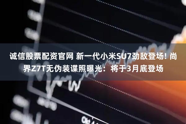 诚信股票配资官网 新一代小米SU7劲敌登场! 尚界Z7T无伪装谍照曝光：将于3月底登场