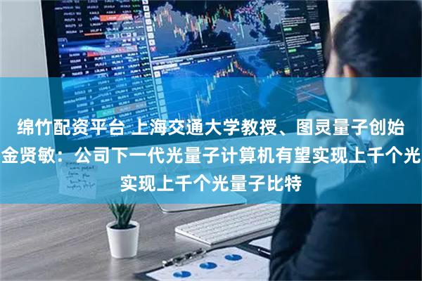 绵竹配资平台 上海交通大学教授、图灵量子创始人兼CEO金贤敏：公司下一代光量子计算机有望实现上千个光量子比特