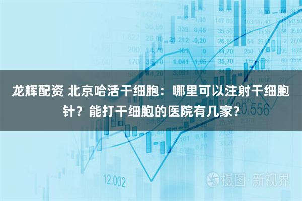 龙辉配资 北京哈活干细胞：哪里可以注射干细胞针？能打干细胞的医院有几家？