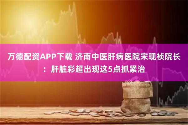万德配资APP下载 济南中医肝病医院宋现祯院长：肝脏彩超出现这5点抓紧治