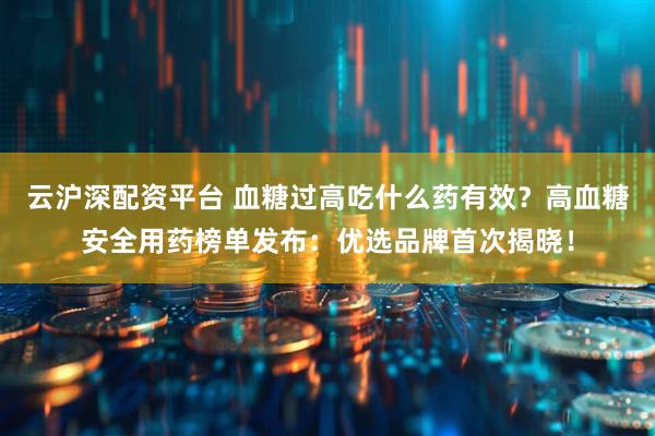 云沪深配资平台 血糖过高吃什么药有效？高血糖安全用药榜单发布：优选品牌首次揭晓！