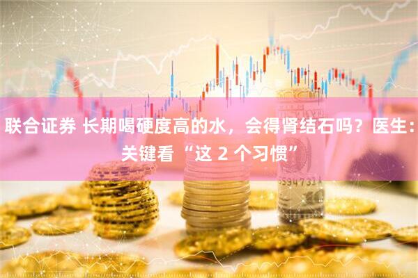 联合证券 长期喝硬度高的水，会得肾结石吗？医生：关键看 “这 2 个习惯”