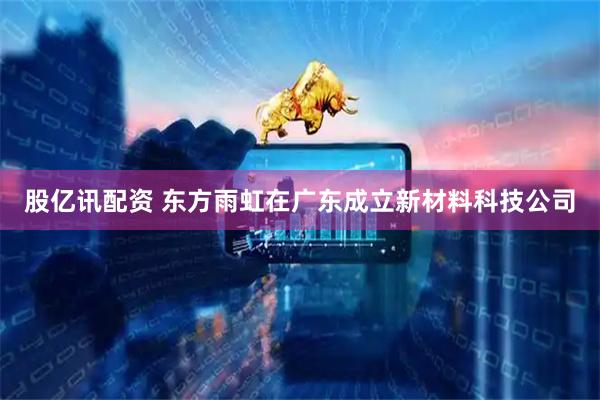 股亿讯配资 东方雨虹在广东成立新材料科技公司