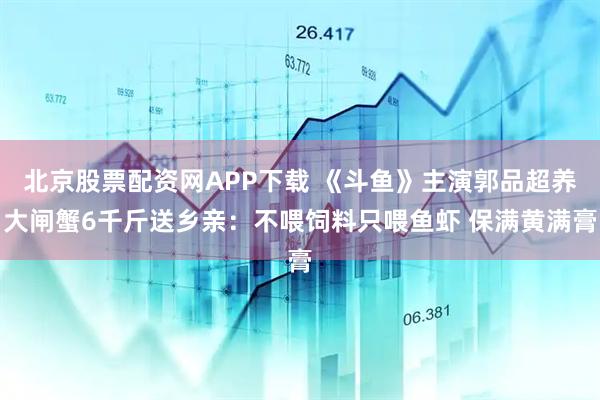 北京股票配资网APP下载 《斗鱼》主演郭品超养大闸蟹6千斤送乡亲：不喂饲料只喂鱼虾 保满黄满膏