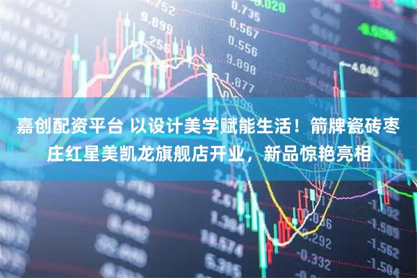 嘉创配资平台 以设计美学赋能生活！箭牌瓷砖枣庄红星美凯龙旗舰店开业，新品惊艳亮相