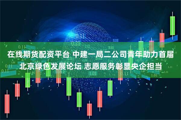 在线期货配资平台 中建一局二公司青年助力首届北京绿色发展论坛 志愿服务彰显央企担当