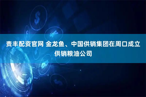 责丰配资官网 金龙鱼、中国供销集团在周口成立供销粮油公司