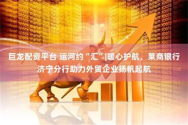 巨龙配资平台 运河约“汇”|暖心护航，莱商银行济宁分行助力外贸企业扬帆起航