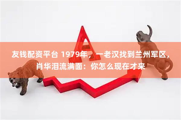友钱配资平台 1979年，一老汉找到兰州军区，肖华泪流满面：你怎么现在才来