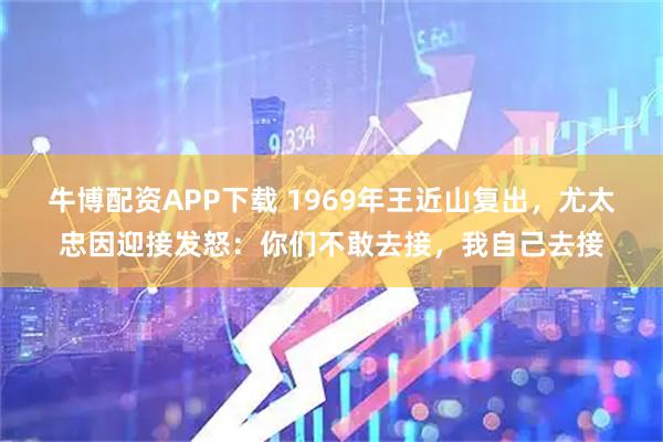 牛博配资APP下载 1969年王近山复出，尤太忠因迎接发怒：你们不敢去接，我自己去接