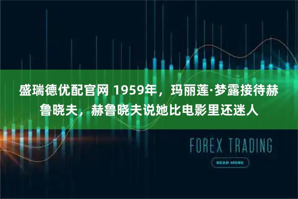盛瑞德优配官网 1959年，玛丽莲·梦露接待赫鲁晓夫，赫鲁晓夫说她比电影里还迷人