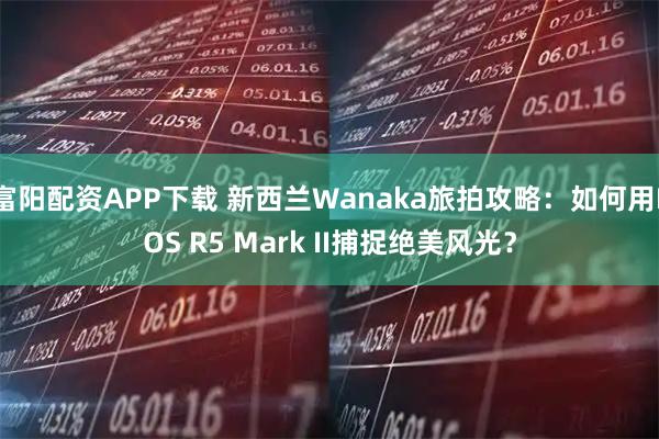 富阳配资APP下载 新西兰Wanaka旅拍攻略：如何用EOS R5 Mark II捕捉绝美风光？