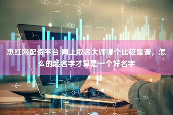 惠红网配资平台 网上取名大师哪个比较靠谱，怎么的起名字才算是一个好名字