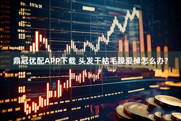 鼎冠优配APP下载 头发干枯毛躁爱掉怎么办?