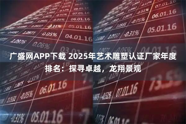 广盛网APP下载 2025年艺术雕塑认证厂家年度排名：探寻卓越，龙翔景观