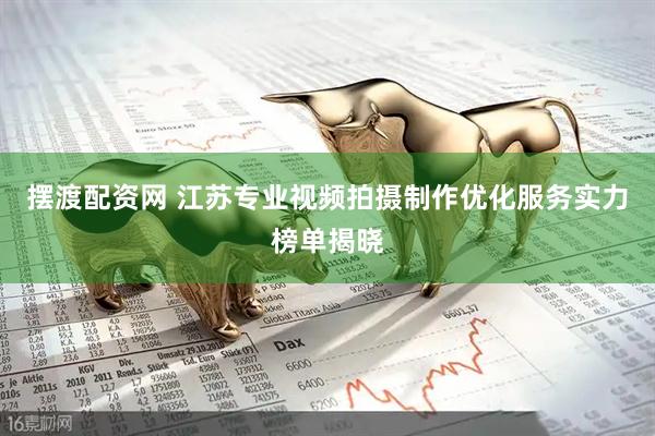 摆渡配资网 江苏专业视频拍摄制作优化服务实力榜单揭晓