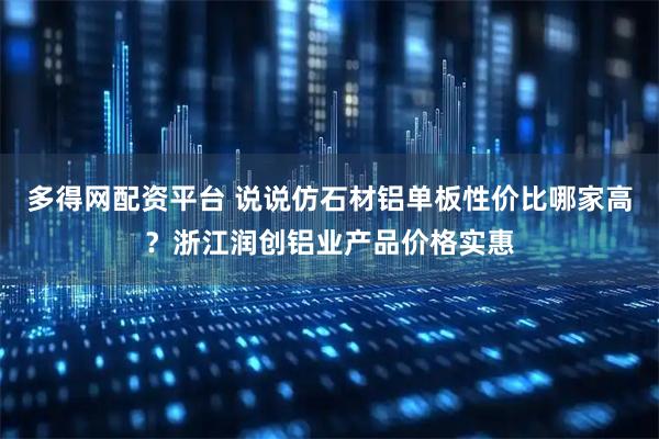 多得网配资平台 说说仿石材铝单板性价比哪家高？浙江润创铝业产品价格实惠
