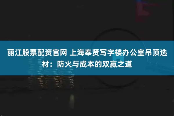 丽江股票配资官网 上海奉贤写字楼办公室吊顶选材：防火与成本的双赢之道