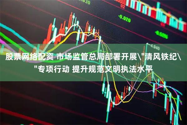 股票网络配资 市场监管总局部署开展＂清风铁纪＂专项行动 提升规范文明执法水平