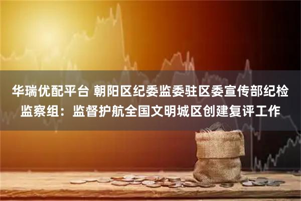 华瑞优配平台 朝阳区纪委监委驻区委宣传部纪检监察组：监督护航全国文明城区创建复评工作