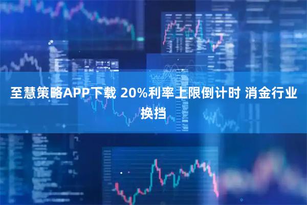 至慧策略APP下载 20%利率上限倒计时 消金行业换挡