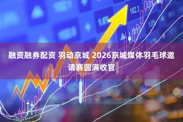融资融券配资 羽动京城 2026京城媒体羽毛球邀请赛圆满收官