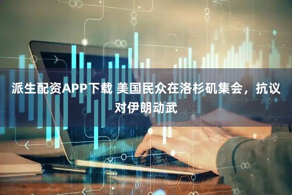 派生配资APP下载 美国民众在洛杉矶集会，抗议对伊朗动武