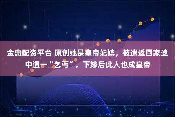 金惠配资平台 原创她是皇帝妃嫔，被遣返回家途中遇一“乞丐”，下嫁后此人也成皇帝