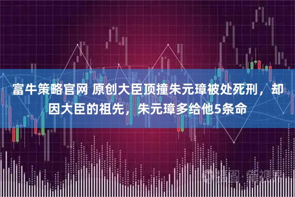 富牛策略官网 原创大臣顶撞朱元璋被处死刑，却因大臣的祖先，朱元璋多给他5条命