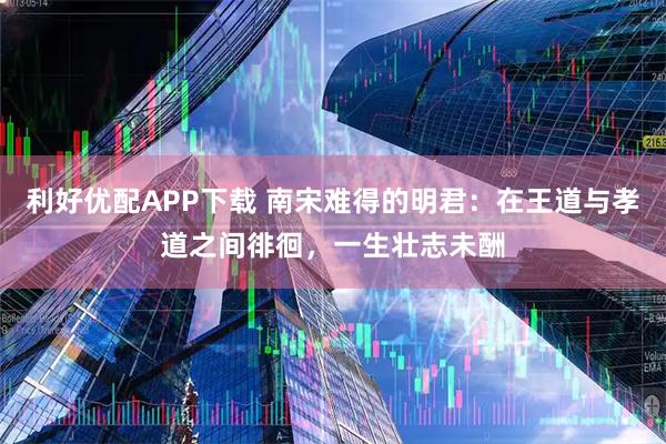 利好优配APP下载 南宋难得的明君：在王道与孝道之间徘徊，一生壮志未酬