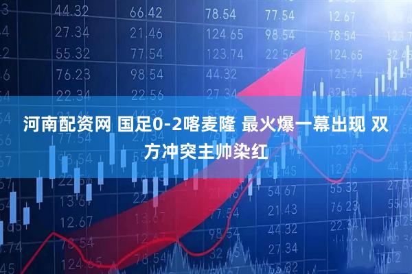 河南配资网 国足0-2喀麦隆 最火爆一幕出现 双方冲突主帅染红