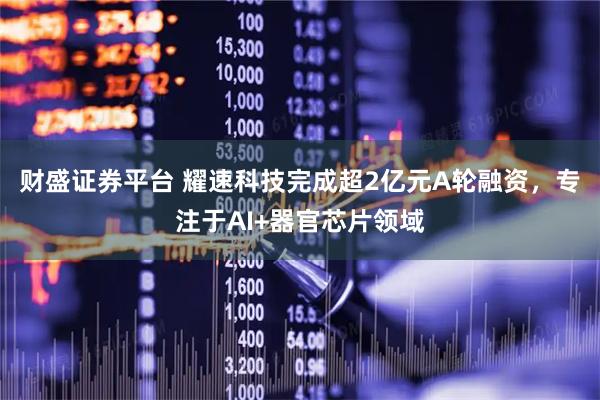 财盛证券平台 耀速科技完成超2亿元A轮融资，专注于AI+器官芯片领域