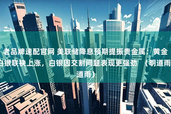 老品牌速配官网 美联储降息预期提振贵金属：黄金白银联袂上涨，白银因交割问题表现更强劲  （明道雨）