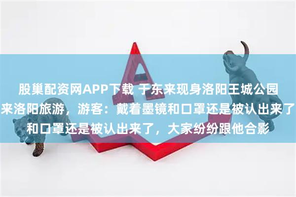 股巢配资网APP下载 于东来现身洛阳王城公园看牡丹，还喊话网友来洛阳旅游，游客：戴着墨镜和口罩还是被认出来了，大家纷纷跟他合影