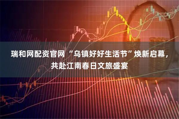 瑞和网配资官网 “乌镇好好生活节”焕新启幕，共赴江南春日文旅盛宴