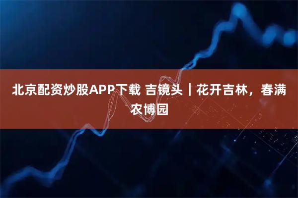 北京配资炒股APP下载 吉镜头｜花开吉林，春满农博园