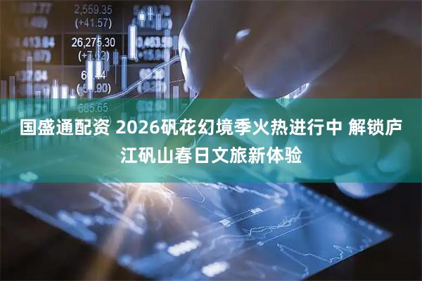 国盛通配资 2026矾花幻境季火热进行中 解锁庐江矾山春日文旅新体验