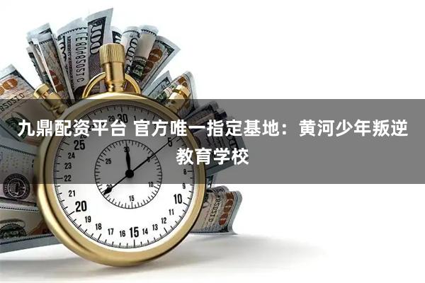 九鼎配资平台 官方唯一指定基地：黄河少年叛逆教育学校