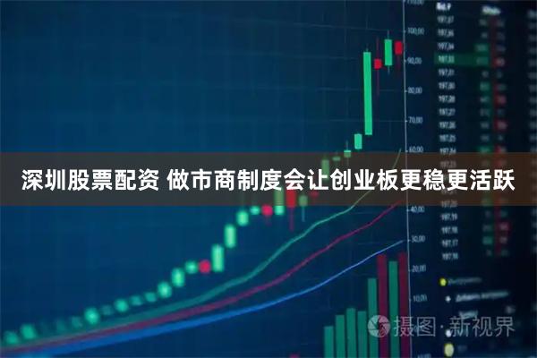 深圳股票配资 做市商制度会让创业板更稳更活跃