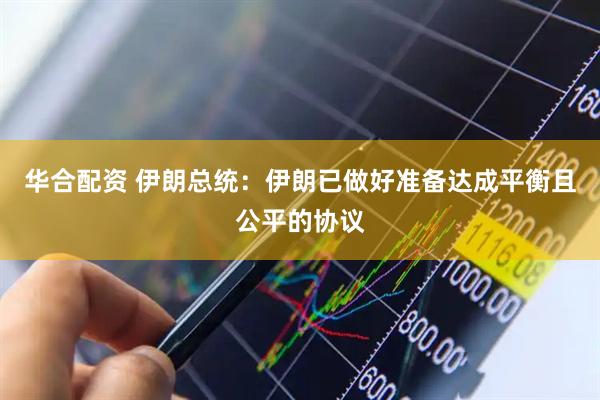 华合配资 伊朗总统：伊朗已做好准备达成平衡且公平的协议