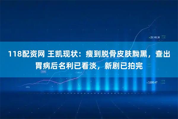 118配资网 王凯现状：瘦到脱骨皮肤黝黑，查出胃病后名利已看淡，新剧已拍完