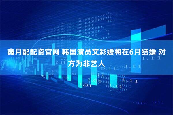 鑫月配配资官网 韩国演员文彩媛将在6月结婚 对方为非艺人