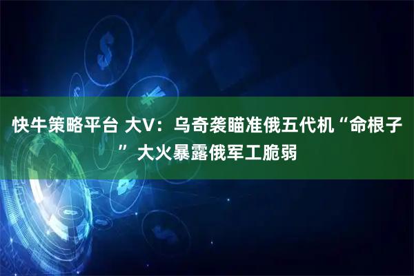 快牛策略平台 大V：乌奇袭瞄准俄五代机“命根子” 大火暴露俄军工脆弱