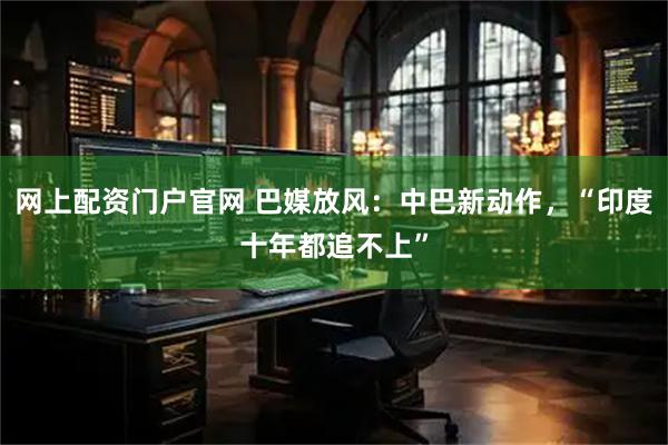 网上配资门户官网 巴媒放风：中巴新动作，“印度十年都追不上”