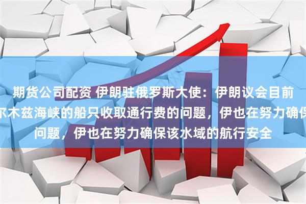 期货公司配资 伊朗驻俄罗斯大使：伊朗议会目前正在审议对通过霍尔木兹海峡的船只收取通行费的问题，伊也在努力确保该水域的航行安全