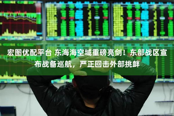宏图优配平台 东海海空域重磅亮剑！东部战区宣布战备巡航，严正回击外部挑衅