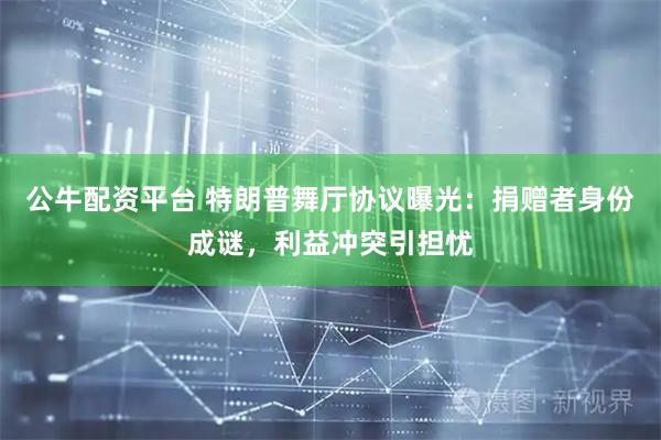 公牛配资平台 特朗普舞厅协议曝光：捐赠者身份成谜，利益冲突引担忧
